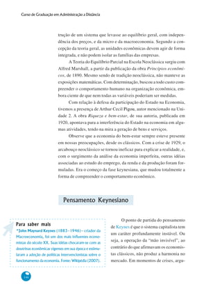 146
Curso de Graduação em Administração a Distância
trução de um sistema que levasse ao equilíbrio geral, com indepen-
dência dos preços, e da micro e da macroeconomia. Segundo a con-
cepção da teoria geral, as unidades econômicas devem agir de forma
integrada, e não podem isolar as famílias das empresas.
A Teoria do Equilíbrio Parcial na Escola Neoclássica surgiu com
Alfred Marshall, a partir da publicação da obra Princípios econômi-
cos, de 1890. Mesmo sendo de tradição neoclássica, não manteve as
exposições matemáticas. Com determinação, buscou a todo custo com-
preender o comportamento humano na organização econômica, em-
bora ciente de que nem todas as variáveis poderiam ser medidas.
Com relação à defesa da participação do Estado na Economia,
tivemos a presença de Arthur Cecil Pigou, autor mencionado na Uni-
dade 2. A obra Riqueza e bem-estar, de sua autoria, publicada em
1920, apontava para a interferência do Estado na economia em algu-
mas atividades, tendo na mira a geração de bens e serviços.
Observe que a economia do bem-estar sempre esteve presente
em nossas preocupações, desde os clássicos. Com a crise de 1929, o
arcabouço neoclássico se tornou ineficaz para explicar a realidade, e,
com o surgimento da análise da economia imperfeita, outras idéias
associadas ao estudo do emprego, da renda e da produção foram for-
muladas. Era o começo da fase keynesiana, que mudou totalmente a
forma de compreender o comportamento econômico.
Pensamento Keynesiano
O ponto de partida do pensamento
de Keynes é que o sistema capitalista tem
um caráter profundamente instável. Ou
seja, a operação da “mão invisível”, ao
contrário do que afirmavam os economis-
tas clássicos, não produz a harmonia no
mercado. Em momentos de crises, argu-
Para saber maisPara saber maisPara saber maisPara saber maisPara saber mais
*John Maynard Keynes (1883–1946)– criador da
Macroeconomia, foi um dos mais influentes econo-
mistas do século XX. Suas idéias chocaram-se com as
doutrinas econômicas vigentes em sua época e estimu-
laram a adoção de políticas intervencionistas sobre o
funcionamento da economia. Fonte: Wikipédia (2007).
 