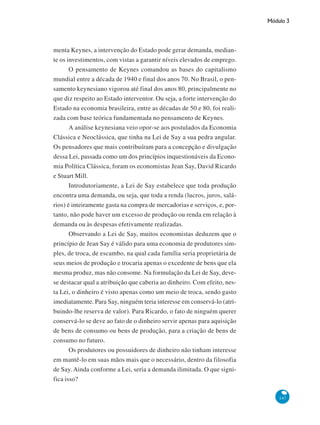 Módulo 3
147
menta Keynes, a intervenção do Estado pode gerar demanda, median-
te os investimentos, com vistas a garantir níveis elevados de emprego.
O pensamento de Keynes comandou as bases do capitalismo
mundial entre a década de 1940 e final dos anos 70. No Brasil, o pen-
samento keynesiano vigorou até final dos anos 80, principalmente no
que diz respeito ao Estado interventor. Ou seja, a forte intervenção do
Estado na economia brasileira, entre as décadas de 50 e 80, foi reali-
zada com base teórica fundamentada no pensamento de Keynes.
A análise keynesiana veio opor-se aos postulados da Economia
Clássica e Neoclássica, que tinha na Lei de Say a sua pedra angular.
Os pensadores que mais contribuíram para a concepção e divulgação
dessa Lei, passada como um dos princípios inquestionáveis da Econo-
mia Política Clássica, foram os economistas Jean Say, David Ricardo
e Stuart Mill.
Introdutoriamente, a Lei de Say estabelece que toda produção
encontra uma demanda, ou seja, que toda a renda (lucros, juros, salá-
rios) é inteiramente gasta na compra de mercadorias e serviços, e, por-
tanto, não pode haver um excesso de produção ou renda em relação à
demanda ou às despesas efetivamente realizadas.
Observando a Lei de Say, muitos economistas deduzem que o
princípio de Jean Say é válido para uma economia de produtores sim-
ples, de troca, de escambo, na qual cada família seria proprietária de
seus meios de produção e trocaria apenas o excedente de bens que ela
mesma produz, mas não consome. Na formulação da Lei de Say, deve-
se destacar qual a atribuição que caberia ao dinheiro. Com efeito, nes-
ta Lei, o dinheiro é visto apenas como um meio de troca, sendo gasto
imediatamente. Para Say, ninguém teria interesse em conservá-lo (atri-
buindo-lhe reserva de valor). Para Ricardo, o fato de ninguém querer
conservá-lo se deve ao fato de o dinheiro servir apenas para aquisição
de bens de consumo ou bens de produção, para a criação de bens de
consumo no futuro.
Os produtores ou possuidores de dinheiro não tinham interesse
em mantê-lo em suas mãos mais que o necessário, dentro da filosofia
de Say. Ainda conforme a Lei, seria a demanda ilimitada. O que signi-
fica isso?
 