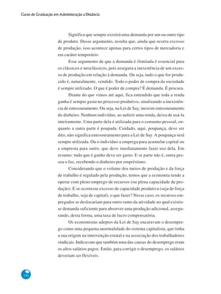 148
Curso de Graduação em Administração a Distância
Significa que sempre existirá uma demanda por um ou outro tipo
de produto. Desse argumento, resulta que, ainda que ocorra excesso
de produção, isso acontece apenas para certos tipos de mercadoria e
em caráter temporário.
Esse argumento de que a demanda é ilimitada é essencial para
os clássicos e neoclássicos, pois assegura a inexistência de um exces-
so de produção em relação à demanda. Ou seja, tudo o que for produ-
zido é, naturalmente, vendido. Todo o poder de compra da sociedade
é sempre utilizado. O que é poder de compra? É demanda. É procura.
Diante do que vimos até aqui, fica entendido que toda a renda
ganha é sempre gasta no processo produtivo, sinalizando a inexistên-
cia de entesouramento. Ou seja, na Lei de Say, inexiste entesouramento
do dinheiro. Nenhum indivíduo, ao auferir uma renda, deixa de usá-la
inteiramente. Uma parte dela é utilizada para o consumo pessoal, en-
quanto a outra parte é poupada. Cuidado, aqui, poupança, deve ser
dito, não significa entesouramento para a Lei de Say. A poupança será
sempre utilizada. Ou o indivíduo a emprega para acumular capital ou
a empresta para outro, que deve imediatamente fazer uso dela. Em
resumo: tudo que é ganho deve ser gasto. E se parte não é, outra pes-
soa o faz, recebendo o dinheiro por empréstimo.
Considerando que o volume dos meios de produção e da força
de trabalho é regulado pela produção, temos que a economia tende a
operar com pleno emprego de recursos (ou plena capacidade de pro-
dução). E se ocorresse excesso de capacidade produtiva (seja de força
de trabalho, seja de capital), o que fazer? Nesse caso, os recursos em-
pregados se deslocariam para outro ramo da atividade no qual existis-
se demanda suficiente para absorver uma produção adicional, assegu-
rando, desta forma, uma taxa de lucro compensatória.
Os economistas adeptos da Lei de Say encaravam o desempre-
go como uma pequena anormalidade do sistema capitalista, que tinha
a sua origem na intervenção estatal e na associação dos trabalhadores
sindicais. Indicavam que também uma das causas do desemprego eram
os altos salários pagos. Então, para corrigir o desemprego, os salários
deveriam ser flexíveis.
 