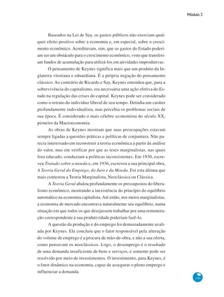 Módulo 3
149
Baseados na Lei de Say, os gastos públicos não exerciam qual-
quer efeito positivo sobre a economia e, em especial, sobre o cresci-
mento econômico. Acreditavam, sim, que os gastos do Estado poderi-
am ser um obstáculo para o crescimento econômico, visto que transferi-
am fundos de acumulação para utilizá-los em atividades improdutivas.
O pensamento de Keynes significa mais que um produto da In-
glaterra vitoriana e eduardiana. É a própria negação do pensamento
clássico. Ao contrário de Ricardo e Say, Keynes entendeu que, para a
sobrevivência do capitalismo, era necessária uma ação efetiva do Es-
tado na regulação das crises do capital. Keynes pode ser considerado
como o retrato do indivíduo liberal de seu tempo. Detinha um caráter
profundamente individualista, mas percebia os problemas sociais de
sua época. É considerado o mais célebre economista do século XX,
pioneiro da Macroeconomia.
As obras de Keynes mostram que suas preocupações estavam
sempre ligadas a questões práticas e políticas de conjuntura. Não pa-
recia interessado em reconstruir a teoria econômica a partir da análise
do valor, mas em verificar por que as teses marginalistas, nas quais
fora educado, conduziam a políticas inconsistentes. Em 1930, escre-
veu Tratado sobre a moeda e, em 1936, escreveu a sua principal obra,
A Teoria Geral do Emprego, do Juro e da Moeda. Foi esta última que
mais contestou a Teoria Marginalista, Neoclássica ou Clássica.
A Teoria Geral abalou profundamente os pressupostos do libera-
lismo econômico, mostrando a inexistência do princípio do equilíbrio
automático na economia capitalista.Até então, nos meios marginalistas,
a economia de mercado encontrava naturalmente seu equilíbrio, numa
situação em que todos os que desejassem trabalhar por uma remunera-
ção correspondente à sua produtividade poderiam fazê-lo.
A questão da produção e do emprego foi demasiadamente avali-
ada por Keynes. Ele concluiu que o fator responsável pela alteração
do volume de emprego é a procura de mão-de-obra, e não a sua oferta,
como pensavam os neoclássicos. Logo, o desemprego é o resultado
de uma demanda insuficiente de bens e serviços, e somente pode ser
resolvido por meio de investimentos. O investimento, para Keynes, é
o fator dinâmico na economia, capaz de assegurar o pleno emprego e
influenciar a demanda.
 