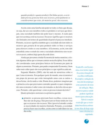 Módulo 3
15
Tradeoffs: em Econo-
mia, esse termo signi-
fica uma situação de
escolha conflitante.
Exemplos: redução da
taxa de desemprego
com aumento da taxa
de inflação. Mais
recursos para a saúde
podem significar
menos para educação.
Talvez o maior
tradeoffs que a socie-
dade brasileira enfren-
ta nos dias de hoje seja
entre eficiência e
eqüidade.
quando produzir e quanto produzir. Em linhas gerais, a socie-
dade precisa gerenciar bem seus recursos, principalmente se
considerarmos que estes, de maneira geral, são escassos.
Assim como uma família não pode ter todos os bens que deseja,
ou seja, dar aos seus membros todos os produtos e serviços que dese-
jam, uma sociedade também não pode fazer o mesmo. A razão para
que isso aconteça está na escassez. Escassez significa que os recursos
são limitados em termos de quantidade disponível para uso imediato.
Portanto, escassez significa também que a sociedade não tem todos os
recursos que gostaria de ter para produzir todos os bens e serviços
para oferecer a todos os seus membros. A Economia, assim, tem sido
entendida como o estudo de como a sociedade administra seus recur-
sos escassos, embora haja quem discorde disto.
Ainda que possamos estudar Economia de muitas maneiras, exis-
tem algumas idéias que se tornam centrais nesta disciplina. Essas idéias
são consideradas como princípios básicos de Economia por parte de
alguns economistas. Portanto, para poder compreender Economia, é bom
saber mais sobre quais são esses princípios e o que significa cada um.
Segundo Mankiw (2005), não há nada de misterioso sobre o
que é uma economia. Em qualquer parte do mundo, uma economia é
um grupo de pessoas que estão interagindo umas com as outras e,
dessa forma, vão levando a vida. Diante disso, podemos imaginar que
a primeira coisa que precisamos entender quando se quer compreen-
der uma economia é saber como são tomadas as decisões dessas pes-
soas. Portanto, cabe questionar: como as pessoas tomam decisões?
Quatro princípios norteiam essa primeira questão:
primeiro: as pessoas precisam fazer escolhas, e essas esco-
lhas não são de graça. Elas precisam ser feitas tendo em vista
que os recursos são escassos. Não é possível atender a todas
as necessidades de maneira ilimitada. Portanto, a sociedade
precisa fazer suas escolhas, assim como os indivíduos no seu
dia-a-dia;
 