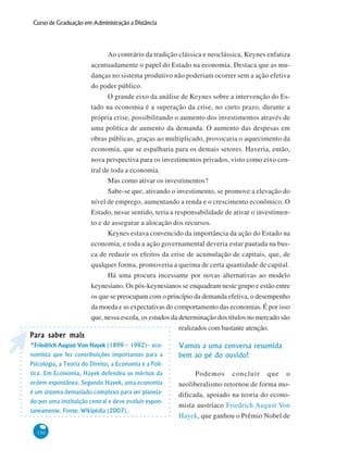 150
Curso de Graduação em Administração a Distância
Ao contrário da tradição clássica e neoclássica, Keynes enfatiza
acentuadamente o papel do Estado na economia. Destaca que as mu-
danças no sistema produtivo não poderiam ocorrer sem a ação efetiva
do poder público.
O grande eixo da análise de Keynes sobre a intervenção do Es-
tado na economia é a superação da crise, no curto prazo, durante a
própria crise, possibilitando o aumento dos investimentos através de
uma política de aumento da demanda. O aumento das despesas em
obras públicas, graças ao multiplicado, provocaria o aquecimento da
economia, que se espalharia para os demais setores. Haveria, então,
nova perspectiva para os investimentos privados, visto como eixo cen-
tral de toda a economia.
Mas como ativar os investimentos?
Sabe-se que, ativando o investimento, se promove a elevação do
nível de emprego, aumentando a renda e o crescimento econômico. O
Estado, nesse sentido, teria a responsabilidade de ativar o investimen-
to e de assegurar a alocação dos recursos.
Keynes estava convencido da importância da ação do Estado na
economia, e toda a ação governamental deveria estar pautada na bus-
ca de reduzir os efeitos da crise de acumulação de capitais, que, de
qualquer forma, promoveria a queima de certa quantidade de capital.
Há uma procura incessante por novas alternativas ao modelo
keynesiano. Os pós-keynesianos se enquadram neste grupo e estão entre
os que se preocupam com o princípio da demanda efetiva, o desempenho
da moeda e as expectativas do comportamento das economias. É por isso
que, nessa escola, os estudos da determinação dos títulos no mercado são
realizados com bastante atenção.
Vamos a uma conversa resumida
bem ao pé do ouvido!
Podemos concluir que o
neoliberalismo retornou de forma mo-
dificada, apoiado na teoria do econo-
mista austríaco Friedrich August Von
Hayek, que ganhou o Prêmio Nobel de
Para saber maisPara saber maisPara saber maisPara saber maisPara saber mais
*Friedrich August Von Hayek (1899 – 1992)– eco-
nomista que fez contribuições importantes para a
Psicologia, a Teoria do Direito, a Economia e a Polí-
tica. Em Economia, Hayek defendeu os méritos da
ordem espontânea. Segundo Hayek, uma economia
é um sistema demasiado complexo para ser planeja-
do por uma instituição central e deve evoluir espon-
taneamente. Fonte: Wikipédia (2007).
 