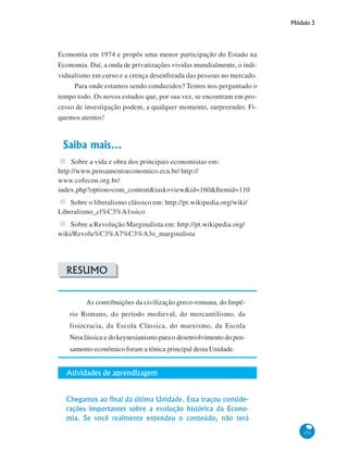 Módulo 3
151
Economia em 1974 e propôs uma menor participação do Estado na
Economia. Daí, a onda de privatizações vividas mundialmente, o indi-
vidualismo em curso e a crença desenfreada das pessoas no mercado.
Para onde estamos sendo conduzidos? Temos nos perguntado o
tempo todo. Os novos estudos que, por sua vez, se encontram em pro-
cesso de investigação podem, a qualquer momento, surpreender. Fi-
quemos atentos!
Saiba mais...
Sobre a vida e obra dos principais economistas em:
http://www.pensamentoeconomico.ecn.br/ http://
www.cofecon.org.br/
index.php?option=com_content&task=view&id=160&Itemid=110
Sobre o liberalismo clássico em: http://pt.wikipedia.org/wiki/
Liberalismo_cl%C3%A1ssico
Sobre a Revolução Marginalista em: http://pt.wikipedia.org/
wiki/Revolu%C3%A7%C3%A3o_marginalista
RESUMO
As contribuições da civilização greco-romana, do Impé-
rio Romano, do período medieval, do mercantilismo, da
fisiocracia, da Escola Clássica, do marxismo, da Escola
Neoclássica e do keynesianismo para o desenvolvimento do pen-
samento econômico foram a tônica principal desta Unidade.
Atividades de aprendizagem
Chegamos ao final da última Unidade. Esta traçou conside-
rações importantes sobre a evolução histórica da Econo-
mia. Se você realmente entendeu o conteúdo, não terá
 