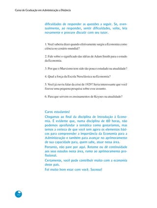 152
Curso de Graduação em Administração a Distância
dificuldades de responder as questões a seguir. Se, even-
tualmente, ao responder, sentir dificuldades, volte, leia
novamente e procure discutir com seu tutor.
1.Você saberia dizer quando efetivamente surgiu a Economia como
ciência no cenário mundial?
2. Fale sobre o significado das idéias deAdam Smith para o estudo
da Economia.
3. Por que o Marxismo tem sido tão pouco estudado na atualidade?
4. Qual a força da Escola Neoclássica na Economia?
5.Você já ouviu falar da crise de 1929? Seria interessante que você
fizesse uma pequena pesquisa sobre esse assunto.
6. Para que servem os ensinamentos de Keynes na atualidade?
Caros estudantes!
Chegamos ao final da disciplina de Introdução à Econo-
mia. É evidente que, numa disciplina de 60 horas, não
podemos aprofundar a temática como gostaríamos, mas
temos a certeza de que você tem agora os elementos bási-
cos para compreender a importância da Economia para a
Administração e também para avançar no aprimoramento
de sua capacidade para, quem sabe, atuar nessa área.
Portanto, não pare por aqui. Retome ou dê continuidade
aos seus estudos nesta área, rumo ao aprimoramento pro-
fissional.
Certamente, você pode contribuir muito com a economia
deste país.
Foi muito bom estar com você. Sucesso!
 