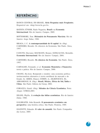 Módulo 3
153
REFERÊNCIAS
BANCO CENTRAL DO BRASIL. Série Perguntas mais Freqüentes.
Disponível em: <http://www.bc.gov.b>.
BATISTA JÚNIOR, Paulo Nogueira. Brasil e a Economia
Internacional. Rio de Janeiro: Campus, 2005.
BOTTOMORE, Tom. Dicionário do Pensamento Marxista. Rio de
Janeiro: Jorge Zahar, 1988.
BRAGA, J. C. A contemporaneidade de O capital. In: (Org)
CARNEIRO, Ricardo. Os clássicos da Economia. São Paulo: Ática,
1997.
CANUTO, Otaviano; BAUMANN, Renato; GONÇALVES, Reinaldo.
Economia Internacional. Rio de Janeiro: Campus, 2004.
CARNEIRO, Ricardo. Os clássicos da Economia. São Paulo: Ática,
1997.
CARVALHO, Fernando; et al. Economia Monetária e Financeira:
teoria e prática. Rio de Janeiro: Campus, 2000.
CHANG, Ha-Joon. Rompendo o modelo: uma economia política
institucionalista alternativa à teoria neoliberal do mercado e do
Estado. In: ARBIX, Glauco; COMIN, A.; ZILBOVICIUS, M.;
ABRAMOVAY, R. (Org.). Brasil, México, África do Sul, Índia e
China. São Paulo: Editora da Unesp, 2002.
CORAZZA, Gentil. (Org). Métodos da Ciência Econômica. Porto
Alegre: UFRGS,2003.
DEANE, Phyllis. A evolução das idéias econômicas. Rio de Janeiro:
Zahar, 1980.
GALBRAITH, John Kenneth. O pensamento econômico em
perspectiva: uma história crítica. São Paulo: Pioneira, 1989.
GIANNTTI, Eduardo. O valor do amanhã. São Paulo: Companhia
das Letras, 2005.
 