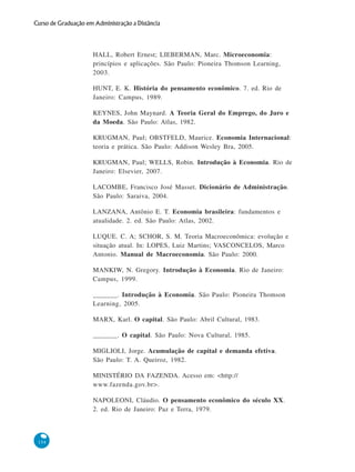 154
Curso de Graduação em Administração a Distância
HALL, Robert Ernest; LIEBERMAN, Marc. Microeconomia:
princípios e aplicações. São Paulo: Pioneira Thomson Learning,
2003.
HUNT, E. K. História do pensamento econômico. 7. ed. Rio de
Janeiro: Campus, 1989.
KEYNES, John Maynard. A Teoria Geral do Emprego, do Juro e
da Moeda. São Paulo: Atlas, 1982.
KRUGMAN, Paul; OBSTFELD, Maurice. Economia Internacional:
teoria e prática. São Paulo: Addison Wesley Bra, 2005.
KRUGMAN, Paul; WELLS, Robin. Introdução à Economia. Rio de
Janeiro: Elsevier, 2007.
LACOMBE, Francisco José Masset. Dicionário de Administração.
São Paulo: Saraiva, 2004.
LANZANA, Antônio E. T. Economia brasileira: fundamentos e
atualidade. 2. ed. São Paulo: Atlas, 2002.
LUQUE. C. A; SCHOR, S. M. Teoria Macroeconômica: evolução e
situação atual. In: LOPES, Luiz Martins; VASCONCELOS, Marco
Antonio. Manual de Macroeconomia. São Paulo: 2000.
MANKIW, N. Gregory. Introdução à Economia. Rio de Janeiro:
Campus, 1999.
_______. Introdução à Economia. São Paulo: Pioneira Thomson
Learning, 2005.
MARX, Karl. O capital. São Paulo: Abril Cultural, 1983.
_______. O capital. São Paulo: Nova Cultural, 1985.
MIGLIOLI, Jorge. Acumulação de capital e demanda efetiva.
São Paulo: T. A. Queiroz, 1982.
MINISTÉRIO DA FAZENDA. Acesso em: <http://
www.fazenda.gov.br>.
NAPOLEONI, Cláudio. O pensamento econômico do século XX.
2. ed. Rio de Janeiro: Paz e Terra, 1979.
 