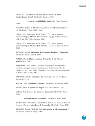 Módulo 3
155
PAULANI, Leda Maria e BRAGA, Márcio Bobik. A nova
Contabilidade Social. São Paulo: Saraiva, 2000.
____________. A nova contabilidade social. São Paulo: Saraiva,
2003.
PINDYCK, Robert S; RUBINFELD, Daniel L. Microeconomia. 6.
ed. São Paulo: Printice Hall, 2006.
PINHO, Diva Benevides; VASCONCELLOS, Marco Antônio
Sandoval (Orgs.). Manual de Economia. Equipe de Professores da
USP. 5. ed. São Paulo: Saraiva, 2005.
PINHO, Diva Benevides; VASCONCELLOS, Marco Antonio
Sandoval (Orgs.). Manual de Economia. 4. ed. São Paulo: Saraiva,
2003.
RICARDO, David. Princípios de Economia Política e Tributação.
São Paulo: Nova Cultural, 1985.
ROMER, David. Macroeconomia Avançada. 2. ed. Madrid:
McGraw-Hill, 2002.
SALGADO, Lúcia Helena. Agências regulatórias na experiência
brasileira: um panorama do atual desenho institutional. Rio de
Janeiro, n. 941, mar. 2003. Disponível em: <http://www.ipea.gov.br/
>. Acesso em: 10 abr. 2007.
SANDRONI, Paulo. Dicionário de Economia. 40. ed. São Paulo:
Best-Seller, 1994.
SINGER, Paul. Aprender Economia. São Paulo: Brasiliense, 1983.
SMITH, Adam. Riqueza das nações. São Paulo: Hemus, 1981.
SOUZA, Nali de Jesus de. Curso de Economia. São Paulo: Atlas,
2000.
_______. Desenvolvimento econômico. São Paulo: Atlas, 1993.
SPOHR, Paulo Alexandre. Contabilidade Social. In: SOUZA, Nali de
Jesus de (Coord.). Introdução à Economia. São Paulo: Atlas, 1996.
STIGLITZ, Joseph; WALSH, Carl. Introdução a Microeconomia. 3.
ed. Rio de Janeiro: Campus, 2003.
 