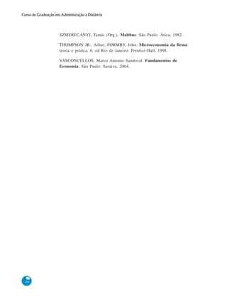156
Curso de Graduação em Administração a Distância
SZMERECÁNYI, Tamás (Org.). Malthus. São Paulo: Ática, 1982.
THOMPSON JR., Arhur; FORMBY, John. Microeconomia da firma:
teoria e prática. 6. ed Rio de Janeiro: Prentice-Hall, 1998.
VASCONCELLOS, Marco Antonio Sandoval. Fundamentos de
Economia. São Paulo: Saraiva, 2004.
 