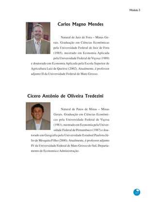 Módulo 3
157
Carlos Magno Mendes
Natural de Juiz de Fora – Minas Ge-
rais. Graduação em Ciências Econômicas
pela Universidade Federal de Juiz de Fora
(1985), mestrado em Economia Aplicada
pela Universidade Federal de Viçosa (1989)
e doutorado em Economia Aplicada pela Escola Superior de
Agricultura Luiz de Queiroz (2002). Atualmente, é professor
adjunto II da Universidade Federal de Mato Grosso.
Cícero Antônio de Oliveira Tredezini
Natural de Patos de Minas – Minas
Gerais. Graduação em Ciências Econômi-
cas pela Universidade Federal de Viçosa
(1981), mestrado em Economia pela Univer-
sidade Federal de Pernambuco (1987) e dou-
torado em Geografia pela Universidade Estadual Paulista Jú-
lio de Mesquita Filho (2000). Atualmente, é professor adjunto
IV da Universidade Federal de Mato Grosso do Sul, Departa-
mento de Economia e Administração.
 