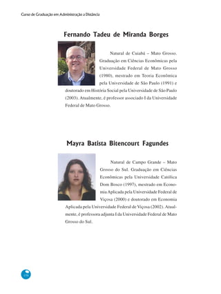 158
Curso de Graduação em Administração a Distância
Fernando Tadeu de Miranda Borges
Natural de Cuiabá – Mato Grosso.
Graduação em Ciências Econômicas pela
Universidade Federal de Mato Grosso
(1980), mestrado em Teoria Econômica
pela Universidade de São Paulo (1991) e
doutorado em História Social pela Universidade de São Paulo
(2003). Atualmente, é professor associado I da Universidade
Federal de Mato Grosso.
Mayra Batista Bitencourt Fagundes
Natural de Campo Grande – Mato
Grosso do Sul. Graduação em Ciências
Econômicas pela Universidade Católica
Dom Bosco (1997), mestrado em Econo-
miaAplicada pela Universidade Federal de
Viçosa (2000) e doutorado em Economia
Aplicada pela Universidade Federal de Viçosa (2002). Atual-
mente, é professora adjunta I da Universidade Federal de Mato
Grosso do Sul.
 
