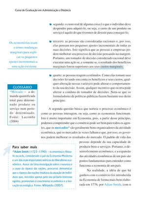 16
Curso de Graduação em Administração a Distância
Os economistas usam
o termo mudanças
marginais para expli-
car os pequenos
ajustes incrementais a
uma ação existente.
segundo: o custo real de alguma coisa é o que o indivíduo deve
despender para adquiri-lo, ou seja, o custo de um produto ou
serviço é aquilo do que tivermos de desistir para consegui-lo;
terceiro: as pessoas são consideradas racionais e, por isso,
elas pensam nos pequenos ajustes incrementais de todas as
suas decisões. Isto significa que as pessoas e empresas po-
dem melhorar seu processo de decisão pensando na margem.
Portanto, um tomador de decisão considerado racional deve
executar uma ação se, e somente se, o resultado dos benefícios
marginais forem superiores aos seus custos marginais;
quarto: as pessoas reagem a estímulos. Como elas tomam suas
decisões levando em conta os benefícios e seus custos, qual-
quer alteração nessas variáveis pode alterar o comportamen-
to da sua decisão. Assim, qualquer incentivo que ocorra pode
alterar a conduta do tomador de decisões. Nota-se que os
formuladores de políticas públicas fazem bastante uso deste
princípio.
A segunda questão básica que norteia o processo econômico é
como as pessoas interagem, ou seja, como as economias funcionam.
Isto é muito importante em Economia, pois, a partir desse princípio,
podemos compreender que o comércio pode ser bom para todos os agen-
tes, que os mercados* são geralmente bons organizadores da atividade
econômica, que os mercados às vezes falham e que, por isso, os gover-
nos podem melhorar os resultados do mercado. O padrão de vida das
pessoas depende da sua capacidade de
produzir bens e serviços. Portanto, o de-
senvolvimento econômico, e a expansão
das atividades econômicas de um país são
pontos fundamentais para entender como
funciona a economia de um país.
Na realidade, a idéia de que há
ganhos com o comércio foi introduzida
na Economia de forma mais bem elabo-
rada em 1776, por Adam Smith, com o
GLOSSÁRIO
*Mercado – a de-
manda quantificada
total para determi-
nado produto ou
serviço num perío-
do determinado.
Fonte: Lacombe
(2004)
Para saber maisPara saber maisPara saber maisPara saber maisPara saber mais
*Adam Smith (1723–1790) – economista e filóso-
fo escocês, considerado o pai da Economia Moderna
e um dos mais importantes teóricos do liberalismo eco-
nômico. Autor de Uma investigação sobre a natureza e
a causa da riqueza das nações, procurou demonstrar
que a riqueza das nações resultava da atuação de indiví-
duos que, movidos apenas pelo seu próprio interesse
egoísta, promoviam o crescimento econômico e a ino-
vação tecnológica. Fonte: Wikipédia (2007).
 