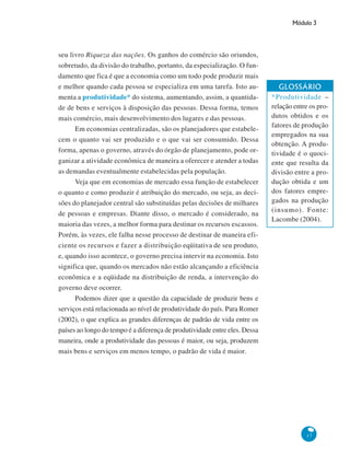 Módulo 3
17
seu livro Riqueza das nações. Os ganhos do comércio são oriundos,
sobretudo, da divisão do trabalho, portanto, da especialização. O fun-
damento que fica é que a economia como um todo pode produzir mais
e melhor quando cada pessoa se especializa em uma tarefa. Isto au-
menta a produtividade* do sistema, aumentando, assim, a quantida-
de de bens e serviços à disposição das pessoas. Dessa forma, temos
mais comércio, mais desenvolvimento dos lugares e das pessoas.
Em economias centralizadas, são os planejadores que estabele-
cem o quanto vai ser produzido e o que vai ser consumido. Dessa
forma, apenas o governo, através do órgão de planejamento, pode or-
ganizar a atividade econômica de maneira a oferecer e atender a todas
as demandas eventualmente estabelecidas pela população.
Veja que em economias de mercado essa função de estabelecer
o quanto e como produzir é atribuição do mercado, ou seja, as deci-
sões do planejador central são substituídas pelas decisões de milhares
de pessoas e empresas. Diante disso, o mercado é considerado, na
maioria das vezes, a melhor forma para destinar os recursos escassos.
Porém, às vezes, ele falha nesse processo de destinar de maneira efi-
ciente os recursos e fazer a distribuição eqüitativa de seu produto,
e, quando isso acontece, o governo precisa intervir na economia. Isto
significa que, quando os mercados não estão alcançando a eficiência
econômica e a eqüidade na distribuição de renda, a intervenção do
governo deve ocorrer.
Podemos dizer que a questão da capacidade de produzir bens e
serviços está relacionada ao nível de produtividade do país. Para Romer
(2002), o que explica as grandes diferenças de padrão de vida entre os
países ao longo do tempo é a diferença de produtividade entre eles. Dessa
maneira, onde a produtividade das pessoas é maior, ou seja, produzem
mais bens e serviços em menos tempo, o padrão de vida é maior.
GLOSSÁRIO
*Produtividade –
relação entre os pro-
dutos obtidos e os
fatores de produção
empregados na sua
obtenção. A produ-
tividade é o quoci-
ente que resulta da
divisão entre a pro-
dução obtida e um
dos fatores empre-
gados na produção
(insumo). Fonte:
Lacombe (2004).
 