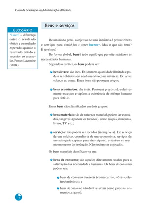 18
Curso de Graduação em Administração a Distância
Bens e serviços
De um modo geral, o objetivo de uma indústria é produzir bens
e serviços para vendê-los e obter lucros*. Mas o que são bens?
E serviços?
De forma global, bem é tudo aquilo que permite satisfazer as
necessidades humanas.
Segundo o caráter, os bens podem ser:
bens livres: são úteis. Existem em quantidade ilimitada e po-
dem ser obtidos sem nenhum esforço na natureza. Ex: a luz
solar, o ar, o mar. Esses bens não possuem preços;
bens econômicos: são úteis. Possuem preços, são relativa-
mente escassos e supõem a ocorrência de esforço humano
para obtê-lo.
Esses bens são classificados em dois grupos:
bens materiais: são de natureza material, podem ser estoca-
dos, tangíveis (podem ser tocados), como roupas, alimentos,
livros, TV, etc.;
serviços: não podem ser tocados (intangíveis). Ex: serviço
de um médico, consultoria de um economista, serviços de
um advogado (apenas para citar alguns), e acabam no mes-
mo momento de produção. Não podem ser estocados.
Os bens materiais classificam-se em:
bens de consumo: são aqueles diretamente usados para a
satisfação das necessidades humanas. Os bens de consumo
podem ser:
bens de consumo duráveis (como carros, móveis, ele-
trodomésticos); e
bens de consumo não duráveis (tais como gasolina, ali-
mentos, cigarro);
GLOSSÁRIO
*Lucro – diferença
entre o resultado
obtido e o resultado
esperado, quando o
resultado obtido é
superior ao espera-
do. Fonte: Lacombe
(2004).
 