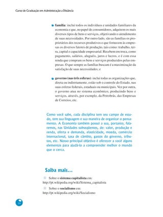 20
Curso de Graduação em Administração a Distância
família: inclui todos os indivíduos e unidades familiares da
economia e que, no papel de consumidores, adquirem os mais
diversos tipos de bens e serviços, objetivando o atendimento
de suas necessidades. Por outro lado, são as famílias os pro-
prietários dos recursos produtivos e que fornecem às empre-
sas os diversos fatores de produção, tais como: trabalho, ter-
ra, capital e capacidade empresarial. Recebem em troca, como
pagamento, salários, aluguéis, juros e lucros, e é com essa
renda que compram os bens e serviços produzidos pelas em-
presas. O que sempre as famílias buscam é a maximização da
satisfação de suas necessidades; e
governo (nas três esferas): inclui todas as organizações que,
direta ou indiretamente, estão sob o controle do Estado, nas
suas esferas federais, estaduais ou municipais. Vez por outra,
o governo atua no sistema econômico, produzindo bens e
serviços, através, por exemplo, da Petrobrás, das Empresas
de Correios, etc.
Como você sabe, cada disciplina tem seu campo de estu-
do, tem sua linguagem e sua maneira de organizar o pensa-
mento. A Economia também possui a sua, portanto, fala-
remos, nas Unidades subseqüentes, de: valor, produção e
renda, oferta e demanda, elasticidade, moeda, comércio
internacional, taxa de câmbio, gastos do governo, tribu-
tos, etc. Nosso principal objetivo é oferecer a você alguns
elementos para ajudá-lo a compreender melhor o mundo
que o cerca.
Saiba mais...
Sobre o sistema capitalista em:
http://pt.wikipedia.org/wiki/Sistema_capitalista
Sobre o socialismo em:
http://pt.wikipedia.org/wiki/Socialismo
 