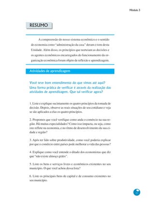 Módulo 3
21
RESUMO
A compreensão do nosso sistema econômico e o sentido
de economia como “administração da casa” deram o tom desta
Unidade. Além disso, os princípios que norteiam as decisões e
os agentes econômicos encarregados do funcionamento da or-
ganização econômica foram objeto de reflexão e aprendizagem.
Atividades de aprendizagem
Você teve bom entendimento do que vimos até aqui?
Uma forma prática de verificar é através da realização das
atividades de aprendizagem. Que tal verificar agora?
1. Liste e explique sucintamente os quatro princípios da tomada de
decisão. Depois, observe as reais situações de seu cotidiano e veja
se são aplicados a elas os quatro princípios.
2. Propomos que você verifique como anda o comércio na sua re-
gião. Há muitas especialidades? Como isso impacta, ou seja, como
isto reflete na economia, e no ritmo de desenvolvimento da sua ci-
dade e região?
3. Após ter lido sobre produtividade, como você poderia explicar
por que o comércio entre países pode melhorar a vida das pessoas?
4. Explique como você entende o ditado dos economistas que diz
que “não existe almoço grátis”.
5. Liste os bens e serviços livres e econômicos existentes no seu
município. O que você achou dessa lista?
6. Liste os principais bens de capital e de consumo existentes no
seu município.
 