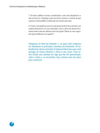 22
Curso de Graduação em Administração a Distância
7. Os bens públicos foram considerados como não disputáveis e
não exclusivos. Explique cada um desses termos e mostre de que
maneira o bem público é diferente de um bem privado.
8. Como você poderia associar a presença de bens de consumo e de
capital disponíveis no seu município com o ritmo de desenvolvi-
mento observado nos últimos anos na região? Quais as suas suges-
tões para melhorar esse quadro?
Chegamos ao final da Unidade 1, na qual você conheceu
ou relembrou os principais conceitos da Economia. O en-
tendimento destes conceitos é imprescindível para que você
prossiga de forma eficiente e eficaz o seu curso. Caso te-
nha ficado com dúvidas em algo que lhe foi apresentado,
volte e releia e, se necessário, faça contato com seu tutor
para esclarecer.
 