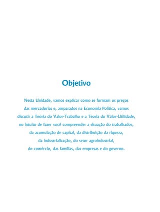 24
Curso de Graduação em Administração a Distância
Objetivo
Nesta Unidade, vamos explicar como se formam os preços
das mercadorias e, amparados na Economia Política, vamos
discutir a Teoria do Valor-Trabalho e a Teoria do Valor-Utilidade,
no intuito de fazer você compreender a situação do trabalhador,
da acumulação de capital, da distribuição da riqueza,
da industrialização, do setor agroindustrial,
do comércio, das famílias, das empresas e do governo.
 