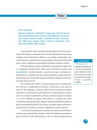 Módulo 3
25
Valor
Caro estudante!
Estamos iniciando a Unidade 2. Agora que você já tem um
bom entendimento dos conceitos fundamentais da Econo-
mia, vamos conversar sobre a questão do valor na Econo-
mia. Não perca tempo, inicie a leitura e lembre-se: você
não está sozinho. Bom estudo!
A discussão do valor é um dos temas de maior relevância na Eco-
nomia. No entanto, os manuais de Economia dificilmente trazem uma
unidade especial destinada a debater a sua origem, estruturação e de-
senvolvimento, e quando trazem, quase sempre o fazem de forma muito
pouco crítica, ampliada e desatrelada da formação sistêmica vigente.
Para abordarmos o valor, inicialmente, procuraremos apresentar
as concepções desenvolvidas sobre como se formam os preços das
mercadorias*, melhor dizendo, o que faz com que os produtos te-
nham preços. E, também, por que estamos dispostos a pagar um deter-
minado preço por um produto quando poderíamos pagar um outro pre-
ço muito menor por ele.
Na formação dos valores, os preços organizam-se de forma rela-
tiva. Diversos computadores da marca X equivalem a um carro da
marca Y. Na realidade, os preços relativos das mercadorias acabam
alertando os consumidores, que obedecem à renda disponível, tendo,
por isso, restrição orçamentária, em uma economia na qual os salários
e os juros também são preços. Recordemos a situação dos juros
exorbitantes que pagamos para adquirir uma determinada mercadoria a
prazo na economia brasileira. Esses juros, no fundo, agem como barrei-
ra para frear o consumo e, portanto, adquirem a forma de preços.
As escolas do pensamento econômico desenvolveram inúmeros
estudos com a intenção de entender o valor. Inicialmente, gostaríamos
que você ficasse com a idéia de que o valor se refere ao preço de uma
GLOSSÁRIO
*Mercadoria –
qualquer produto ou
serviço produzido
para venda ou troca
por outra coisa num
sistema de mercado.
Fonte: Lacombe
(2004).
 