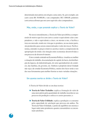 26
Curso de Graduação em Administração a Distância
determinada mercadoria em relação a uma outra. Se, por exemplo, um
carro custa R$ 30.000,00, e um computador, R$ 3.000,00, podemos
com certeza afirmar que um carro equivale a dez computadores.
Mas, então, o que pretende explicar a Teoria do Valor?
No nosso entendimento, a Teoria do Valor possibilita a compre-
ensão do motivo que leva um carro a custar o equivalente a dez com-
putadores, e não o equivalente a cinco, ou mesmo a um, e facilita a
troca no mercado, tendo em vista que os produtos, na sua maior parte,
são produzidos para serem comercializados (valor-de-troca). Na Eco-
nomia, entender os preços relativos auxilia e muito a compreensão da
apropriação da renda e da situação entre economias desenvolvidas e
em processo de desenvolvimento.
Com o estudo centrado na Economia Política, visualiza-se melhor
a situação do trabalho, da acumulação do capital, do lucro, da distribui-
ção da riqueza, da industrialização, do setor agroindustrial, do comér-
cio, das famílias, do governo, etc. Embora o propósito desta Unidade
não seja a de estudar Economia Política, muitos dos focos terão o uso
das suas ferramentas para melhor ilustrar as mais variadas situações.
Em quantas teorias se divide a Teoria do Valor?
A Teoria do Valor divide-se em duas teorias:
Teoria do Valor-Trabalho: explica a formação do valor de
uma mercadoria pela quantidade de trabalho inserida no seu
processo de produção e enfoca os custos presentes; e
Teoria do Valor-Utilidade: explica a produção e o consumo
pela capacidade de satisfação que provoca em ambos. Na
Teoria do Valor-Utilidade, o ponto de equilíbrio nos mostra o
lugar onde tanto produtores quanto consumidores se encon-
tram satisfeitos.
 