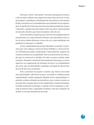 Módulo 3
27
Note que o termo “mercadoria” tem uma conotação provocativa
e não esconde o objetivo da conquista do maior lucro possível. As leis
de produção, reprodução e distribuição das mercadorias na Economia
Política auxiliam-nos no entendimento mais profundo da sua engrena-
gem. É significativo frisar que nem toda mercadoria produzida vai para
o mercado, e quando uma mercadoria é útil, mas não é comercializada
no mercado, dizemos que ela possui apenas valor-de-uso.
Uma mercadoria somente possui valor-de-troca quando entra no
mercado para ser comercializada. Portanto, uma mercadoria com va-
lor-de-troca contém diferentes valores-de-uso, sendo medida por um
parâmetro comum que é o trabalho.
Assim, independente da posição ideológica assumida, é neces-
sário que você conheça a Teoria do Valor-Trabalho e a Teoria do Va-
lor-Utilidade para poder compreender o funcionamento orgânico do
sistema econômico na sua plenitude. São as características dos merca-
dos que nos fornecem os detalhes de como os preços acabam sendo
formados. Entender a relação de funcionamento entre preços e custos
ajuda-nos na compreensão da formação do lucro e no entendimento
das crises, que são dificuldades originadas em função do decréscimo
da taxa de lucro nas economias.
Sem a pretensão de esgotar o assunto, que merece um estudo
mais aprofundado, cabe observar que a crise pode se estabelecer pela
superprodução ou pela estagnação. Quando ocorre superprodução, os
produtos acabam sobrando nas prateleiras, pois a renda existente no
mercado não consegue absorver tão rapidamente o aumento da produ-
tividade trazido pela tecnologia, e quando ocorre estagnação, o mer-
cado já utilizou toda a capacidade instalada e não tem condições de
atender à crescente demanda do mercado.
 
