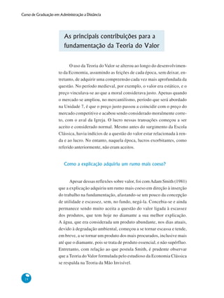 28
Curso de Graduação em Administração a Distância
As principais contribuições para a
fundamentação da Teoria do Valor
O uso da Teoria do Valor se alterou ao longo do desenvolvimen-
to da Economia, assumindo as feições de cada época, sem deixar, en-
tretanto, de adquirir uma compreensão cada vez mais aprofundada da
questão. No período medieval, por exemplo, o valor era estático, e o
preço vinculava-se ao que a moral considerava justo. Apenas quando
o mercado se ampliou, no mercantilismo, período que será abordado
na Unidade 7, é que o preço justo passou a coincidir com o preço do
mercado competitivo e acabou sendo considerado moralmente corre-
to, com o aval da Igreja. O lucro nessas transações começou a ser
aceito e considerado normal. Mesmo antes do surgimento da Escola
Clássica, havia indícios de a questão do valor estar relacionada à ren-
da e ao lucro. No entanto, naquela época, lucros exorbitantes, como
referido anteriormente, não eram aceitos.
Como a explicação adquiriu um rumo mais coeso?
Apesar dessas reflexões sobre valor, foi comAdam Smith (1981)
que a explicação adquiriu um rumo mais coeso em direção à inserção
do trabalho na fundamentação, afastando-se um pouco da concepção
de utilidade e escassez, sem, no fundo, negá-la. Concebia-se e ainda
permanece sendo muito aceita a questão do valor ligada à escassez
dos produtos, que tem hoje no diamante a sua melhor explicação.
A água, que era considerada um produto abundante, nos dias atuais,
devido à degradação ambiental, começou a se tornar escassa e tende,
em breve, a se tornar um produto dos mais procurados, inclusive mais
até que o diamante, pois se trata de produto essencial, e não supérfluo.
Entretanto, com relação ao que postula Smith, é prudente observar
que a Teoria do Valor formulada pelo estudioso da Economia Clássica
se respalda na Teoria da Mão Invisível.
 