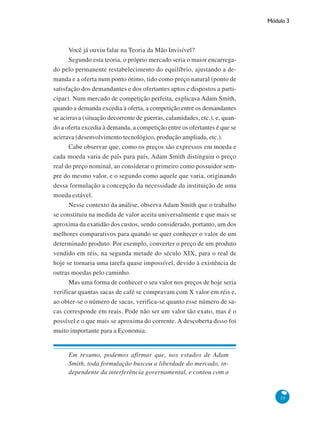 Módulo 3
29
Você já ouviu falar na Teoria da Mão Invisível?
Segundo esta teoria, o próprio mercado seria o maior encarrega-
do pelo permanente restabelecimento do equilíbrio, ajustando a de-
manda e a oferta num ponto ótimo, tido como preço natural (ponto de
satisfação dos demandantes e dos ofertantes aptos e dispostos a parti-
cipar). Num mercado de competição perfeita, explicava Adam Smith,
quando a demanda excedia à oferta, a competição entre os demandantes
se acirrava (situação decorrente de guerras, calamidades, etc.), e, quan-
do a oferta excedia à demanda, a competição entre os ofertantes é que se
acirrava (desenvolvimento tecnológico, produção ampliada, etc.).
Cabe observar que, como os preços são expressos em moeda e
cada moeda varia de país para país, Adam Smith distinguiu o preço
real do preço nominal, ao considerar o primeiro como possuidor sem-
pre do mesmo valor, e o segundo como aquele que varia, originando
dessa formulação a concepção da necessidade da instituição de uma
moeda estável.
Nesse contexto da análise, observa Adam Smith que o trabalho
se constituiu na medida de valor aceita universalmente e que mais se
aproxima da exatidão dos custos, sendo considerado, portanto, um dos
melhores comparativos para quando se quer conhecer o valor de um
determinado produto. Por exemplo, converter o preço de um produto
vendido em réis, na segunda metade do século XIX, para o real de
hoje se tornaria uma tarefa quase impossível, devido à existência de
outras moedas pelo caminho.
Mas uma forma de conhecer o seu valor nos preços de hoje seria
verificar quantas sacas de café se compravam com X valor em réis e,
ao obter-se o número de sacas, verifica-se quanto esse número de sa-
cas corresponde em reais. Pode não ser um valor tão exato, mas é o
possível e o que mais se aproxima do corrente. A descoberta disso foi
muito importante para a Economia.
Em resumo, podemos afirmar que, nos estudos de Adam
Smith, toda formulação buscou a liberdade do mercado, in-
dependente da interferência governamental, e contou com a
 