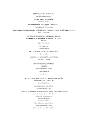 PRESIDENTE DA REPÚBLICA
Luiz Inácio Lula da Silva
MINISTRO DA EDUCAÇÃO
Fernando Haddad
SECRETÁRIO DE EDUCAÇÃO A DISTÂNCIA
Carlos Eduardo Bielschowsky
DIRETOR DO DEPARTAMENTO DE POLÍTICAS EM EDUCAÇÃO A DISTÂNCIA – DPEAD
Hélio Chaves Filho
SISTEMA UNIVERSIDADE ABERTA DO BRASIL
UNIVERSIDADE FEDERAL DE SANTA CATARINA
REITOR
Lúcio José Botelho
VICE-REITOR
Ariovaldo Bolzan
PRÓ-REITOR DE ENSINO DE GRADUAÇÃO
Marcos Lafim
DIRETORA DE EDUCAÇÃO A DISTÂNCIA
Araci Hack Catapan
CENTRO SOCIOECONÔMICO
DIRETOR
Maurício Fernandes Pereira
VICE-DIRETOR
Altair Borguet
DEPARTAMENTO DE CIÊNCIAS DA ADMINISTRAÇÃO
CHEFE DO DEPARTAMENTO
João Nilo Linhares
COORDENADOR DE CURSO
Alexandre Marino Costa
COMISSÃO DE PLANEJAMENTO, ORGANIZAÇÃO E FUNCIONAMENTO
Alexandre Marino Costa – Presidente
Gilberto de Oliveira Moritz
João Nilo Linhares
Luiz Salgado Klaes
Marcos Baptista Lopez Dalmau
Maurício Fernandes Pereira
Raimundo Nonato de Oliveira Lima
 
