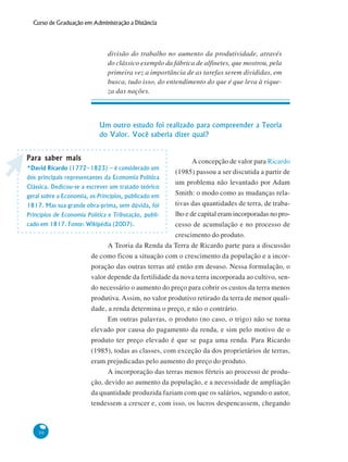 30
Curso de Graduação em Administração a Distância
divisão do trabalho no aumento da produtividade, através
do clássico exemplo da fábrica de alfinetes, que mostrou, pela
primeira vez a importância de as tarefas serem divididas, em
busca, tudo isso, do entendimento do que é que leva à rique-
za das nações.
Um outro estudo foi realizado para compreender a Teoria
do Valor. Você saberia dizer qual?
A concepção de valor para Ricardo
(1985) passou a ser discutida a partir de
um problema não levantado por Adam
Smith: o modo como as mudanças rela-
tivas das quantidades de terra, de traba-
lho e de capital eram incorporadas no pro-
cesso de acumulação e no processo de
crescimento do produto.
A Teoria da Renda da Terra de Ricardo parte para a discussão
de como ficou a situação com o crescimento da população e a incor-
poração das outras terras até então em desuso. Nessa formulação, o
valor depende da fertilidade da nova terra incorporada ao cultivo, sen-
do necessário o aumento do preço para cobrir os custos da terra menos
produtiva. Assim, no valor produtivo retirado da terra de menor quali-
dade, a renda determina o preço, e não o contrário.
Em outras palavras, o produto (no caso, o trigo) não se torna
elevado por causa do pagamento da renda, e sim pelo motivo de o
produto ter preço elevado é que se paga uma renda. Para Ricardo
(1985), todas as classes, com exceção da dos proprietários de terras,
eram prejudicadas pelo aumento do preço do produto.
A incorporação das terras menos férteis ao processo de produ-
ção, devido ao aumento da população, e a necessidade de ampliação
da quantidade produzida faziam com que os salários, segundo o autor,
tendessem a crescer e, com isso, os lucros despencassem, chegando
Para saber maisPara saber maisPara saber maisPara saber maisPara saber mais
*David Ricardo (1772–1823) – é considerado um
dos principais representantes da Economia Política
Clássica. Dedicou-se a escrever um tratado teórico
geral sobre a Economia, os Princípios, publicado em
1817. Mas sua grande obra-prima, sem dúvida, foi
Princípios de Economia Política e Tributação, publi-
cado em 1817. Fonte: Wikipédia (2007).
 