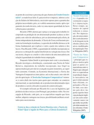 Módulo 3
31
ao ponto de ocasionar a presença do que chamou de Estado Estacio-
nário*, se nada fosse feito. E, para resolver o impasse, adotou a cria-
ção do Salário de Subsistência, necessário apenas para a garantia das
próprias necessidades, pois, se o salário aumentasse muito, após o pa-
gamento da renda da terra, cada vez uma menor quantidade de lucro
sobraria para o produtor.
Ricardo (1985) alertou que o preço a ser pago pelo trabalho in-
corporado na produção de um determinado produto acabava se diri-
gindo a um valor de subsistência, por ser determinado pela oferta, de
forma independente da demanda. A Teoria do Custo está bastante pre-
sente na formulação ricardiana, e a questão do trabalho destaca-se de
forma fundamental, por explicar o valor a partir dos salários e dos
lucros. Para Ricardo (1985), a quantidade de trabalho incorporada no
processo e a duração do capital interferiam na variação das trocas. Em
sua teoria, chegou-se a medir o valor relativo de uma mercadoria em
relação à quantidade de trabalho-horas empregado.
Enquanto Adam Smith se preocupou mais com o crescimento,
Ricardo investigou a distribuição, construindo uma Teoria do Valor
Relativa, dependente do trabalho incorporado, mas frágil na
operacionalização por não ter avançado na parte monetária, ao supor
tudo constante. Contudo, na Economia Internacional, a Teoria das
Vantagens Comparativas entre países, até os dias atuais, tem sido ob-
jeto de apreciação. A Teoria das Vantagens Comparativas* tornou-
se o carro-chefe das teorias para quem quer entender, no comércio
internacional, as oportunidades de se produzirem determinados tipos
de produtos a serem colocados na pauta de comercialização.
O exemplo utilizado por Ricardo foi o caso da Inglaterra, que
produzia tecido e trocava com Portugal, que produzia vinho. Na con-
cepção de Ricardo, cada país, ao se especializar naquilo que fazia
melhor, adquiria vantagens nas trocas, possibilitando melhores resul-
tados para sua economia.
Como se deu a relação da Teoria Marxista com a Teoria do
Valor? Qual o legado de Marx para a Ciência Econômica?
GLOSSÁRIO
*Estado Estacioná-
rio – é quando o in-
vestimento se igua-
la à depreciação.
Nesse estágio, au-
mentos do capital
reduzem o consu-
mo. Por deprecia-
ção, devemos enten-
der o custo decorren-
te do desgaste ou da
obsoles-cência dos
ativos imobilizados
da organização. Fon-
te:Wikipédia (2007).
*Teoria das Vanta-
gens Comparativas
– princípio que ex-
plica o motivo pelo
qual os países co-
mercializam entre si.
Sugere que cada país
deve se especializar
na produção daque-
la mercadoria em
que é relativamente
mais eficiente, ex-
portando-a. Por ou-
tro lado, esse mes-
mo país deve im-
portar aqueles bens
cuja produção impli-
car um custo relati-
vamente maior (ou
que tenha sua produ-
çãorelativamenteme-
nos eficiente). Fonte:
Wikipédia(2007).
 