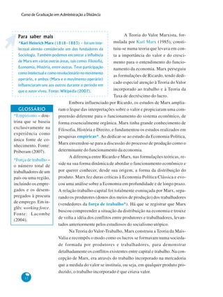 32
Curso de Graduação em Administração a Distância
A Teoria do Valor Marxista, for-
mulada por Karl Marx (1985), consti-
tuiu-se numa teoria que levava em con-
ta a importância do valor e do cresci-
mento para o entendimento do funcio-
namento da economia. Marx perseguiu
as formulações de Ricardo, tendo dedi-
cado especial atenção à Teoria do Valor
incorporado ao trabalho e à Teoria da
Taxa de decréscimo do lucro.
Embora influenciado por Ricardo, os estudos de Marx amplia-
ram o leque das interpretações sobre o valor e propiciaram uma com-
preensão diferente para o funcionamento do sistema econômico, de
forma essencialmente orgânica. Marx tinha grande conhecimento de
Filosofia, História e Direito, e fundamentou os estudos realizados em
pesquisas empíricas*. Ao dedicar-se ao estudo da Economia Política,
Marx enveredou-se para a discussão do processo de produção como o
determinante do funcionamento da economia.
A diferença entre Ricardo e Marx, nas formulações teóricas, re-
side na sua forma dinâmica de abordar o funcionamento econômico e
por querer conhecer, desde sua origem, a forma da distribuição do
produto. Marx fez duras críticas à Economia Política Clássica e evo-
cou uma análise sobre a Economia em profundidade e de longo prazo.
A relação trabalho-capital foi totalmente esmiuçada por Marx, sepa-
rando os produtores (donos dos meios de produção) dos trabalhadores
(vendedores da força de trabalho*). Há que se registrar que Marx
buscou compreender a situação da distribuição na economia e trouxe
de volta a idéia dos conflitos entre produtores e trabalhadores, levan-
tados anteriormente pelos estudiosos do socialismo utópico.
Na Teoria do Valor-Trabalho, Marx construiu a Teoria da Mais-
Valia e recompôs o modo como os lucros se formavam numa socieda-
de formada por produtores e trabalhadores, para demonstrar
detalhadamente os conflitos existentes entre capital e trabalho. Na con-
cepção de Marx, era através do trabalho incorporado na mercadoria
que a medida do valor se instituía, ou seja, em qualquer produto pro-
duzido, o trabalho incorporado é que criava valor.
Para saber maisPara saber maisPara saber maisPara saber maisPara saber mais
*Karl Heinrich Marx (1818–1883) – foi um inte-
lectual alemão considerado um dos fundadores da
Sociologia. Também podemos encontrar a influência
de Marx em várias outras áreas, tais como: Filosofia,
Economia, História, entre outras. Teve participação
como intelectual e como revolucionário no movimento
operário, e ambos (Marx e o movimento operário)
influenciaram uns aos outros durante o período em
que o autor viveu. Fonte: Wikipédia (2007).
GLOSSÁRIO
*Empirismo – dou-
trina que se baseia
exclusivamente na
experiência como
única fonte de co-
nhecimento. Fonte:
Priberam (2007).
*Força de trabalho –
o número total de
trabalhadores de um
país ou uma região,
incluindo os empre-
gados e os desem-
pregados à procura
de emprego. Em in-
glês: working force.
Fonte: Lacombe
(2004).
 