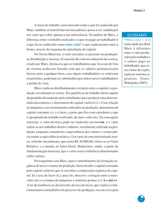 Módulo 3
33
A força de trabalho, num mercado como o que foi analisado por
Marx, também se transforma em mercadoria e passa a ser vendida por
um valor que cobre apenas a sua subsistência. Na análise de Marx, a
diferença entre o trabalho realizado e o que era pago ao trabalhador é
o que ficou conhecido como mais-valia* e que explicaremos mais à
frente, através do esquema de reprodução do capital.
Na Teoria Marxista, o valor encontra-se presente na produção,
na distribuição e na troca. O conceito de exército industrial de reserva,
criado por Marx, destacava que os trabalhadores que ficavam de fora
do sistema acabavam fazendo com que os salários permanecessem
baixos, pois a qualquer hora, caso alguns trabalhadores se sentissem
insatisfeitos, poderiam ser substituídos por outros novos trabalhadores
a perder de vista.
Marx explicou detalhadamente a relação entre o capital e a pro-
dução, ressaltando os custos. Ele qualificou de trabalho direto aquele
despendido diretamente pelo trabalhador para produzir uma determi-
nada mercadoria e o denominou de capital variável (v). Com relação
às máquinas e aos instrumentos utilizados na produção, denominou de
capital constante (c), e o lucro, a parte que fica com o produtor, e que
é apropriada do trabalho realizado, de mais-valia (m). Na concepção
marxista, o valor-de-troca pode ser traduzido em c+v+m, e o valor
refere-se aos trabalhos direto e indireto, socialmente utilizado na pro-
dução, enquanto a moeda faz a equivalência dos valores, e a mercado-
ria traduz a equivalência relativa. Um carro de uma determinada mar-
ca, referido inicialmente, que custa R$ 30.000,00, refere-se ao Valor
Relativo, e a moeda, ao Valor Geral. Deduzimos, então, a partir da
fundamentação marxista, que o valor exerce influência determinante
sobre o preço.
Prosseguindo com Marx, para o entendimento da formação or-
gânica do nosso sistema de produção, basta dividir o capital constante
pelo capital variável, que se encontra a composição orgânica do capi-
tal. Já a taxa de lucro (L), para ele, descreve a relação entre a mais-
valia (m) e a compra de máquinas e matérias-primas (v): L= m/c+v.
A lei de tendência ao decréscimo da taxa de lucro, que explica o fun-
cionamento contraditório do processo de produção, ora em crise pela
GLOSSÁRIO
*Mais-valia – é o
nome dado por Karl
Marx à diferença
entre o valor produ-
zido pelo trabalho e
o salário pago ao
trabalhador, que se-
ria a base da explo-
ração no sistema ca-
pitalista. Fonte:
Wikipédia (2007).
 