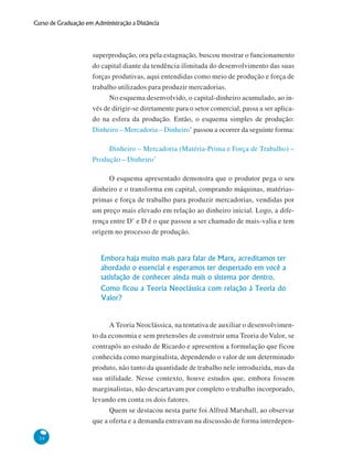 34
Curso de Graduação em Administração a Distância
superprodução, ora pela estagnação, buscou mostrar o funcionamento
do capital diante da tendência ilimitada do desenvolvimento das suas
forças produtivas, aqui entendidas como meio de produção e força de
trabalho utilizados para produzir mercadorias.
No esquema desenvolvido, o capital-dinheiro acumulado, ao in-
vés de dirigir-se diretamente para o setor comercial, passa a ser aplica-
do na esfera da produção. Então, o esquema simples de produção:
Dinheiro – Mercadoria – Dinheiro’ passou a ocorrer da seguinte forma:
Dinheiro – Mercadoria (Matéria-Prima e Força de Trabalho) –
Produção – Dinheiro’
O esquema apresentado demonstra que o produtor pega o seu
dinheiro e o transforma em capital, comprando máquinas, matérias-
primas e força de trabalho para produzir mercadorias, vendidas por
um preço mais elevado em relação ao dinheiro inicial. Logo, a dife-
rença entre D’ e D é o que passou a ser chamado de mais-valia e tem
origem no processo de produção.
Embora haja muito mais para falar de Marx, acreditamos ter
abordado o essencial e esperamos ter despertado em você a
satisfação de conhecer ainda mais o sistema por dentro.
Como ficou a Teoria Neoclássica com relação à Teoria do
Valor?
A Teoria Neoclássica, na tentativa de auxiliar o desenvolvimen-
to da economia e sem pretensões de construir uma Teoria do Valor, se
contrapôs ao estudo de Ricardo e apresentou a formulação que ficou
conhecida como marginalista, dependendo o valor de um determinado
produto, não tanto da quantidade de trabalho nele introduzida, mas da
sua utilidade. Nesse contexto, houve estudos que, embora fossem
marginalistas, não descartavam por completo o trabalho incorporado,
levando em conta os dois fatores.
Quem se destacou nesta parte foi Alfred Marshall, ao observar
que a oferta e a demanda entravam na discussão de forma interdepen-
 
