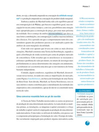 Módulo 3
35
A Microeconomia
estuda o comporta-
mento econômico
individual de consumi-
dores, firmas e indús-
trias, bem como a
distribuição da produ-
ção e do rendimento
(renda) entre eles. Os
consumidores são
considerados como
fornecedores de
trabalho e capital, e
demandantes de
produtos finais. As
firmas são considera-
das demandantes de
trabalhos e fornecedo-
ras de produtos finais
ou intermediários (a
serem usados por
outras firmas ou
agentes produtores).
dente, ou seja, a demanda amparada na concepção da utilidade margi-
nal* e a produção amparada na concepção da produtividade marginal.
Embora a análise de Marshall tenha sido a do equilíbrio parcial
em contraposição à de Walras, que buscou o equilíbrio geral, sua con-
cepção levou em conta o tempo e, com isso, possibilitou uma situação
mais apropriada para a construção do preço, por estar mais próxima
da realidade. Era o começo da análise microeconômica, que dava as
suas fortes contribuições, em contraposição à análise macroeconômica
dos clássicos. Foi o período em que o comportamento tanto dos con-
sumidores quanto dos produtores passou a ser analisado a partir das
análises de custo marginal e da utilidade.
Com todo esse aparato que levava em conta as mais diversas
situações, Marshall construiu uma Teoria da Distribuição, segundo a
qual a distribuição de renda ocorreria por conta do próprio mercado
de concorrência. Cabe ressaltar que os neoclássicos se recusaram a
enfrentar o problema do valor por dentro, no intuito de investigar mais
profundamente as causas determinantes das situações em andamento,
e acreditaram ser a economia uma área que se movimentava de forma
bastante independente.
Contudo, alguns estudiosos, seguidores de Marshall, desenvol-
veram novas teorias, levando em conta as imperfeições do mercado,
como Pigou e Joan Robinson, em busca da formulação de uma Teoria
do Bem-Estar. Sem dúvida, Marshall, na Teoria Neoclássica, teve os
seus méritos e muito contribuiu para o entendimento da realidade dos
empresários e dos consumidores, apesar de não ter se constituído numa
teoria do valor.
Uma conversa resumida bem ao pé do ouvido
A Teoria do Valor-Trabalho mostra todos os custos no processo
de produção de uma determinada mercadoria. Levanta desde as maté-
rias-primas, as instalações, as máquinas (capital constante) e a força
de trabalho (capital variável) empregada na produção de uma determi-
nada mercadoria. Como todos se utilizam do trabalho, este passa a ser
o componente principal para a formulação do valor. O tempo do traba-
lho socialmente empregado para produzir alguma mercadoria acaba
GLOSSÁRIO
*Utilidade marginal
– utilidade ou grau
de satisfação pro-
porcionada pela úl-
tima unidade obtida
pelo possuidor de de-
terminado tipo de
bem.Fonte:Lacombe
(2004)
 