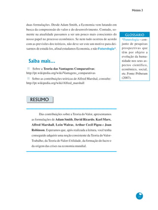 Módulo 3
37
duas formulações. Desde Adam Smith, a Economia vem lutando em
busca da compreensão do valor e do desenvolvimento. Contudo, so-
mente na atualidade passamos a ser um pouco mais conscientes do
nosso papel no processo econômico. Se nem tudo ocorreu de acordo
com as previsões dos teóricos, não deve ser este um motivo para dei-
xarmos de estudá-los, afinal estudamos Economia, e não Futurologia*.
Saiba mais...
Sobre a Teoria das Vantagens Comparativas:
http://pt.wikipedia.org/wiki/Vantagens_comparativas
Sobre as contribuições teóricas de Alfred Marshal, consulte:
http://pt.wikipedia.org/wiki/Alfred_marshall
RESUMO
Das contribuições sobre a Teoria doValor, apresentamos
as formulações de Adam Smith, David Ricardo, Karl Marx,
Alfred Marshall, León Walras, Arthur Cecil Pigou e Joan
Robinson. Esperamos que, após realizada a leitura, você tenha
conseguido adquirir uma noção consistente da Teoria doValor-
Trabalho, da Teoria do Valor-Utilidade, da formação do lucro e
da origem das crises na economia mundial.
GLOSSÁRIO
*Futurologia – con-
junto de pesquisas
prospectivas que
têm por objeto a
evolução da huma-
nidade nos seus as-
pectos científico,
econômico, social,
etc. Fonte: Priberam
(2007).
 