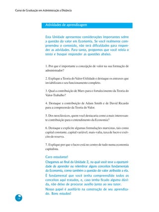 38
Curso de Graduação em Administração a Distância
Atividades de aprendizagem
Esta Unidade apresentou considerações importantes sobre
a questão do valor em Economia. Se você realmente com-
preendeu o conteúdo, não terá dificuldades para respon-
der as atividades. Para tanto, propomos que você releia o
texto e busque responder as questões abaixo.
1. Por que é importante a concepção de valor na sua formação de
administrador?
2. Explique a Teoria doValor-Utilidade e destaque os entraves que
inviabilizam o seu funcionamento completo.
3. Qual a contribuição de Marx para o fortalecimento da Teoria do
Valor-Trabalho?
4. Destaque a contribuição de Adam Smith e de David Ricardo
para a compreensão da Teoria do Valor.
5. Dos neoclássicos, quem você destacaria como a mais interessan-
te contribuição para o entendimento da Economia?
6. Destaque e explicite algumas formulações marxistas, tais como
capital constante, capital variável, mais-valia, taxa de lucro e exér-
cito de reserva.
7. Explique por que o lucro está no centro de tudo numa economia
capitalista.
Caro estudante!
Chegamos ao final da Unidade 2, na qual você teve a oportuni-
dade de aprender ou relembrar alguns conceitos fundamentais
da Economia, como também a questão do valor atribuído a ela.
É fundamental que você tenha compreendido todos os
conceitos aqui tratados, e, caso tenha ficado alguma dúvi-
da, não deixe de procurar auxílio junto ao seu tutor.
Nosso papel é auxiliá-lo na construção de seu aprendiza-
do. Bons estudos!
 