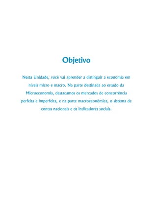 40
Curso de Graduação em Administração a Distância
Objetivo
Nesta Unidade, você vai aprender a distinguir a economia em
níveis micro e macro. Na parte destinada ao estudo da
Microeconomia, destacamos os mercados de concorrência
perfeita e imperfeita, e na parte macroeconômica, o sistema de
contas nacionais e os indicadores sociais.
 