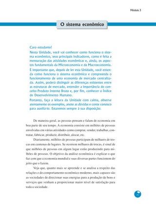 Módulo 3
41
O sistema econômico
Caro estudante!
Nesta Unidade, você vai conhecer como funciona o siste-
ma econômico, seus principais indicadores, como é feita a
mensuração das atividades econômicas e, ainda, os aspec-
tos fundamentais da Microeconomia e da Macroeconomia.
É importante que, depois de ler esta Unidade, você enten-
da como funciona o sistema econômico e compreenda o
funcionamento de uma economia de mercado centraliza-
da. Assim, poderá distinguir as diferenças existentes entre
as estruturas de mercado, entender a importância do con-
ceito Produto Interno Bruto e, por fim, conhecer o Índice
de Desenvolvimento Humano.
Portanto, faça a leitura da Unidade com calma, observe
atentamente os exemplos, anote as dúvidas e conte conosco
para auxiliá-lo. Estaremos sempre à sua disposição.
De maneira geral, as pessoas pensam e falam de economia em
boa parte de seu tempo. A economia consiste em milhões de pessoas
envolvidas em várias atividades como comprar, vender, trabalhar, con-
tratar, fabricar, produzir, distribuir, alocar, etc.
Diariamente, milhões de pessoas participam de milhares de tro-
cas em centenas de lugares. Se ocorrem milhares de trocas, é sinal de
que milhões de pessoas em algum lugar estão produzindo para mi-
lhões de pessoas. O objetivo da análise econômica é explicar o que
faz com que a economia mundial e suas diversas partes funcionem do
jeito que o fazem.
Veja que, quanto mais se apreende e se analisa a respeito das
relações e do comportamento econômico moderno, mais capazes são
as sociedades de direcionar suas energias para a produção de bens e
serviços que venham a proporcionar maior nível de satisfação para
toda a sociedade.
 