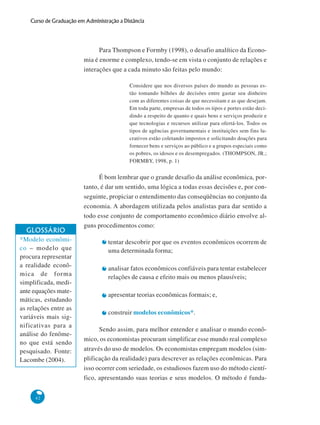 42
Curso de Graduação em Administração a Distância
Para Thompson e Formby (1998), o desafio analítico da Econo-
mia é enorme e complexo, tendo-se em vista o conjunto de relações e
interações que a cada minuto são feitas pelo mundo:
Considere que nos diversos países do mundo as pessoas es-
tão tomando bilhões de decisões entre gastar seu dinheiro
com as diferentes coisas de que necessitam e as que desejam.
Em toda parte, empresas de todos os tipos e portes estão deci-
dindo a respeito de quanto e quais bens e serviços produzir e
que tecnologias e recursos utilizar para ofertá-los. Todos os
tipos de agências governamentais e instituições sem fins lu-
crativos estão coletando impostos e solicitando doações para
fornecer bens e serviços ao público e a grupos especiais como
os pobres, os idosos e os desempregados. (THOMPSON, JR.;
FORMBY, 1998, p. 1)
É bom lembrar que o grande desafio da análise econômica, por-
tanto, é dar um sentido, uma lógica a todas essas decisões e, por con-
seguinte, propiciar o entendimento das conseqüências no conjunto da
economia. A abordagem utilizada pelos analistas para dar sentido a
todo esse conjunto de comportamento econômico diário envolve al-
guns procedimentos como:
tentar descobrir por que os eventos econômicos ocorrem de
uma determinada forma;
analisar fatos econômicos confiáveis para tentar estabelecer
relações de causa e efeito mais ou menos plausíveis;
apresentar teorias econômicas formais; e,
construir modelos econômicos*.
Sendo assim, para melhor entender e analisar o mundo econô-
mico, os economistas procuram simplificar esse mundo real complexo
através do uso de modelos. Os economistas empregam modelos (sim-
plificação da realidade) para descrever as relações econômicas. Para
isso ocorrer com seriedade, os estudiosos fazem uso do método cientí-
fico, apresentando suas teorias e seus modelos. O método é funda-
GLOSSÁRIO
*Modelo econômi-
co – modelo que
procura representar
a realidade econô-
mica de forma
simplificada, medi-
ante equações mate-
máticas, estudando
as relações entre as
variáveis mais sig-
nificativas para a
análise do fenôme-
no que está sendo
pesquisado. Fonte:
Lacombe (2004).
 