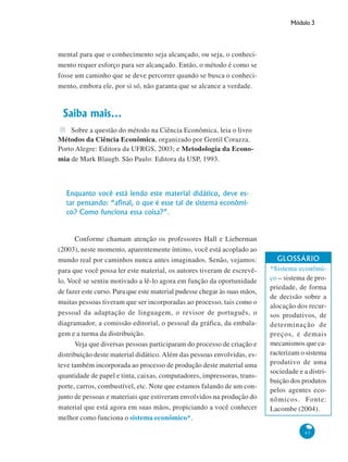 Módulo 3
43
mental para que o conhecimento seja alcançado, ou seja, o conheci-
mento requer esforço para ser alcançado. Então, o método é como se
fosse um caminho que se deve percorrer quando se busca o conheci-
mento, embora ele, por si só, não garanta que se alcance a verdade.
Saiba mais...
Sobre a questão do método na Ciência Econômica, leia o livro
Métodos da Ciência Econômica, organizado por Gentil Corazza.
Porto Alegre: Editora da UFRGS, 2003; e Metodologia da Econo-
mia de Mark Blaugb. São Paulo: Editora da USP, 1993.
Enquanto você está lendo este material didático, deve es-
tar pensando: “afinal, o que é esse tal de sistema econômi-
co? Como funciona essa coisa?”.
Conforme chamam atenção os professores Hall e Lieberman
(2003), neste momento, aparentemente íntimo, você está acoplado ao
mundo real por caminhos nunca antes imaginados. Senão, vejamos:
para que você possa ler este material, os autores tiveram de escrevê-
lo. Você se sentiu motivado a lê-lo agora em função da oportunidade
de fazer este curso. Para que este material pudesse chegar às suas mãos,
muitas pessoas tiveram que ser incorporadas ao processo, tais como o
pessoal da adaptação de linguagem, o revisor de português, o
diagramador, a comissão editorial, o pessoal da gráfica, da embala-
gem e a turma da distribuição.
Veja que diversas pessoas participaram do processo de criação e
distribuição deste material didático. Além das pessoas envolvidas, es-
teve também incorporada ao processo de produção deste material uma
quantidade de papel e tinta, caixas, computadores, impressoras, trans-
porte, carros, combustível, etc. Note que estamos falando de um con-
junto de pessoas e materiais que estiveram envolvidos na produção do
material que está agora em suas mãos, propiciando a você conhecer
melhor como funciona o sistema econômico*.
GLOSSÁRIO
*Sistema econômi-
co – sistema de pro-
priedade, de forma
de decisão sobre a
alocação dos recur-
sos produtivos, de
determinação de
preços, e demais
mecanismos que ca-
racterizam o sistema
produtivo de uma
sociedade e a distri-
buição dos produtos
pelos agentes eco-
nômicos. Fonte:
Lacombe (2004).
 