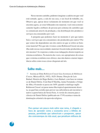 44
Curso de Graduação em Administração a Distância
Nesse mesmo caminho, podemos imaginar a cadeira em que você
está sentado, agora, a sala de sua casa, o seu local de trabalho, etc.
Observe que, apesar desse isolamento de momento em que você se
encontra agora, ao estar folheando este material, você está economi-
camente ligado a milhares de pessoas por centenas de caminhos que
se comunicam através da produção, e da distribuição dos produtos e
serviços ora consumidos por você.
A pergunta que podemos fazer no momento é: por que tantos
bens e serviços que ora consumimos são produzidos por outros? Por
que somos tão dependentes uns dos outros no que se refere ao bem-
estar material? Por que não vivemos como Robinson Crusoé em uma
ilha onde nossas necessidades materiais fossem todas produzidas por
nós mesmos? As respostas a todas essas indagações dizem respeito ao
sistema econômico. Na maioria das vezes, nos apropriamos de coisas
que o sistema econômico nos oferece, mas não damos a menor impor-
tância sobre como essas coisas chegaram até nós.
Saiba mais...
Assista ao filme Robinson Crusoé (Las Aventuras de Robinson
Crusoe, México/EUA, 1952), 1h29. Drama. Direção de Luis
Buñuel. Roteiro de Hugo Butler e Luis Buñuel, com base no roman-
ce de Daniel Defoe. Com Dan O’Herlihy, Jaime Fernández e Felipe
de Alba.) O enredo se passa em 1659, quando o náufrago inglês
Robinson Crusoé vai parar numa ilha tropical aparentemente deser-
ta, na qual luta sozinho para prover sua subsistência até encontrar o
nativo a quem batiza de Sexta-Feira. A versão do cineasta para o
clássico de Daniel Defoe (publicado em 1719) acentua o tema da
dominação colonial e da opressão religiosa.
Para pensar um pouco mais sobre esse tema, é chegada a
hora de aprender como a economia serve a bilhões de
pessoas, permitindo que sobrevivam e prosperem, apesar
dos contratempos da vida atual, que penalizam milhares de
 