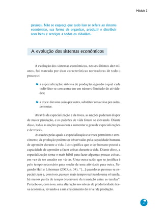 Módulo 3
45
pessoas. Não se esqueça que tudo isso se refere ao sistema
econômico, sua forma de organizar, produzir e distribuir
seus bens e serviços a todos os cidadãos.
A evolução dos sistemas econômicos
A evolução dos sistemas econômicos, nesses últimos dez mil
anos, foi marcada por duas características norteadoras de todo o
processo:
a especialização: sistema de produção segundo o qual cada
indivíduo se concentra em um número limitado de ativida-
des;
a troca: dar uma coisa por outra, substituir uma coisa por outra,
permutar.
Através da especialização e da troca, as nações puderam dispor
de maior produção, e os padrões de vida foram se elevando. Diante
disso, todas as nações passaram a aumentar o grau de especializações
e de trocas.
As razões pelas quais a especialização e a troca permitem o cres-
cimento da produção podem ser observadas pela capacidade humana
de aprender durante a vida. Isto significa que o ser humano possui a
capacidade de aprender a fazer coisas durante a vida. Diante disso, a
especialização torna-o mais hábil para fazer algumas poucas coisas,
em vez de ser amador em várias. Uma outra razão que se justifica é
pelo tempo necessário para mudar de uma atividade para outra. Se-
gundo Hall e Liberman (2003, p. 34), “[...] quando as pessoas se es-
pecializam e, com isso, passam mais tempo realizando uma só tarefa,
há menos perda de tempo decorrente da transição entre as tarefas”.
Percebe-se, com isso, uma alteração nos níveis de produtividade des-
sa economia, levando-a a um crescimento do nível de produção.
 