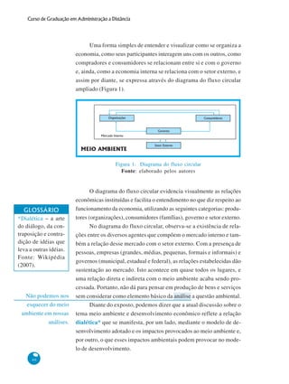 46
Curso de Graduação em Administração a Distância
Não podemos nos
esquecer do meio
ambiente em nossas
análises.
Uma forma simples de entender e visualizar como se organiza a
economia, como seus participantes interagem uns com os outros, como
compradores e consumidores se relacionam entre si e com o governo
e, ainda, como a economia interna se relaciona com o setor externo, e
assim por diante, se expressa através do diagrama do fluxo circular
ampliado (Figura 1).
Figura 1: Diagrama do fluxo circular
Fonte: elaborado pelos autores
O diagrama do fluxo circular evidencia visualmente as relações
econômicas instituídas e facilita o entendimento no que diz respeito ao
funcionamento da economia, utilizando as seguintes categorias: produ-
tores (organizações), consumidores (famílias), governo e setor externo.
No diagrama do fluxo circular, observa-se a existência de rela-
ções entre os diversos agentes que compõem o mercado interno e tam-
bém a relação desse mercado com o setor externo. Com a presença de
pessoas, empresas (grandes, médias, pequenas, formais e informais) e
governos (municipal, estadual e federal), as relações estabelecidas dão
sustentação ao mercado. Isto acontece em quase todos os lugares, e
uma relação direta e indireta com o meio ambiente acaba sendo pro-
cessada. Portanto, não dá para pensar em produção de bens e serviços
sem considerar como elemento básico da análise a questão ambiental.
Diante do exposto, podemos dizer que a atual discussão sobre o
tema meio ambiente e desenvolvimento econômico reflete a relação
dialética* que se manifesta, por um lado, mediante o modelo de de-
senvolvimento adotado e os impactos provocados ao meio ambiente e,
por outro, o que esses impactos ambientais podem provocar no mode-
lo de desenvolvimento.
GLOSSÁRIO
*Dialética – a arte
do diálogo, da con-
traposição e contra-
dição de idéias que
leva a outras idéias.
Fonte: Wikipédia
(2007).
Organizações Consumidores
Governo
Setor Externo
MEIO AMBIENTE
Mercado Interno
 