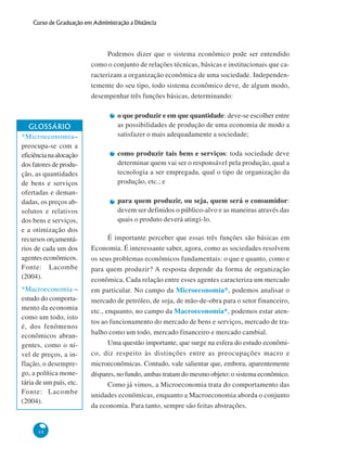 48
Curso de Graduação em Administração a Distância
Podemos dizer que o sistema econômico pode ser entendido
como o conjunto de relações técnicas, básicas e institucionais que ca-
racterizam a organização econômica de uma sociedade. Independen-
temente do seu tipo, todo sistema econômico deve, de algum modo,
desempenhar três funções básicas, determinando:
o que produzir e em que quantidade: deve-se escolher entre
as possibilidades de produção de uma economia de modo a
satisfazer o mais adequadamente a sociedade;
como produzir tais bens e serviços: toda sociedade deve
determinar quem vai ser o responsável pela produção, qual a
tecnologia a ser empregada, qual o tipo de organização da
produção, etc.; e
para quem produzir, ou seja, quem será o consumidor:
devem ser definidos o público-alvo e as maneiras através das
quais o produto deverá atingi-lo.
É importante perceber que essas três funções são básicas em
Economia. É interessante saber, agora, como as sociedades resolvem
os seus problemas econômicos fundamentais: o que e quanto, como e
para quem produzir? A resposta depende da forma de organização
econômica. Cada relação entre esses agentes caracteriza um mercado
em particular. No campo da Microeconomia*, podemos analisar o
mercado de petróleo, de soja, de mão-de-obra para o setor financeiro,
etc., enquanto, no campo da Macroeconomia*, podemos estar aten-
tos ao funcionamento do mercado de bens e serviços, mercado de tra-
balho como um todo, mercado financeiro e mercado cambial.
Uma questão importante, que surge na esfera do estudo econômi-
co, diz respeito às distinções entre as preocupações macro e
microeconômicas. Contudo, vale salientar que, embora, aparentemente
díspares, no fundo, ambas tratam do mesmo objeto: o sistema econômico.
Como já vimos, a Microeconomia trata do comportamento das
unidades econômicas, enquanto a Macroeconomia aborda o conjunto
da economia. Para tanto, sempre são feitas abstrações.
GLOSSÁRIO
*Microeconomia–
preocupa-se com a
eficiêncianaalocação
dos fatores de produ-
ção, as quantidades
de bens e serviços
ofertadas e deman-
dadas, os preços ab-
solutos e relativos
dos bens e serviços,
e a otimização dos
recursos orçamentá-
rios de cada um dos
agentes econômicos.
Fonte: Lacombe
(2004).
*Macroeconomia –
estudo do comporta-
mento da economia
como um todo, isto
é, dos fenômenos
econômicos abran-
gentes, como o ní-
vel de preços, a in-
flação, o desempre-
go, a política mone-
tária de um país, etc.
Fonte: Lacombe
(2004).
 