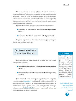 Módulo 3
49
Na Unidade 2, fala-
mos dessa “mão
invisível”. Você se
lembra?
Observe você que, no mundo de hoje, entender de Economia e
compreender como funcionam os mercados, em suas reais dimensões,
problemas e implicações em termos de bem-estar social, econômico e
político, auxilia bastante nas tomadas de decisões. O mercado possibi-
lita enxergar outras variáveis (outras relações) que não se encontram
apenas no campo da economia.
Existem duas formas principais de organização econômica:
Economia de Mercado (ou descentralizada, tipo capita-
lista); e
Economia Planificada (ou centralizada, tipo socialista).
Os países organizam-se dessas duas formas ou possuem algum
sistema intermediário entre elas.
Funcionamento de uma
Economia de Mercado
Podemos dizer que as Economias de Mercado podem ser anali-
sadas por dois sistemas:
Sistema de Concorrência Pura (sem interferência do go-
verno); e
Sistema de Economia Mista (com interferência governa-
mental).
Num sistema de concorrência pura ou perfeitamente competiti-
vo, predomina o laissez-faire*: milhares de produtores e milhões de
consumidores têm condições de resolver os problemas econômicos
fundamentais (o que e quanto, como e para quem produzir), como que
guiados por uma “mão invisível”. Isso sem a necessidade de interven-
ção do Estado na atividade econômica.
GLOSSÁRIO
*Laissez-faire – é a
contração da ex-
pressão em língua
francesa laissez
faire, laissez aller,
laissez passer, que
significa literal-
mente “deixai fa-
zer, deixai ir, deixai
passar”. Fonte:
Wikipédia (2007).
 