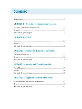 Sumário
Apresentação..............................................................................................7
UNIDADE 1 – Conceitos fundamentais da Economia
Conceitos fundamentais da Economia..........................................................13
Resumo...........................................................................................21
Atividade de aprendizagem........................................................................21
UNIDADE 2 – Valor
Valor........................................................................................25
Resumo........................................................................................37
Atividade de aprendizagem.......................................................................38
UNIDADE 3 – Mensuração da atividade econômica
O sistema econômico..............................................................................41
Resumo..........................................................................................75
Atividade de aprendizagem.......................................................................75
UNIDADE 4 – Introdução à Teoria Monetária
Teoria Monetária..........................................................................................79
Resumo........................................................................................................90
Atividade de aprendizagem......................................................................90
UNIDADE 5 – Noções de comércio internacional
Os determinantes do comércio internacional............................................95
Resumo.....................................................................................................103
Atividade de aprendizagem......................................................................103
 