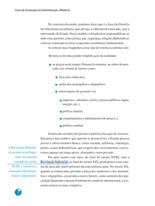 50
Curso de Graduação em Administração a Distância
A Revolução Industri-
al aconteceu na Ingla-
terra, na segunda
metade do século
XVIII, e encerrou a
transição entre feuda-
lismo e capitalismo.
No contexto discutido, podemos dizer que é a base da filosofia
do liberalismo econômico, que advoga a soberania do mercado, sem a
intervenção do Estado. Nesse modelo, o Estado deve responsabilizar-se
mais com questões como justiça, paz, segurança, relações diplomáticas
e deixar o mercado resolver as questões econômicas fundamentais.
As críticas mais freqüentes a esse tipo de sistema econômico são:
trata-se de uma grande simplificação da realidade;
os preços nem sempre flutuam livremente, ao sabor do mer-
cado, em virtude de fatores como:
força dos sindicatos;
poder dos monopólios e oligopólios;
intervenções do governo via:
impostos, subsídios, tarifas e preços públicos (água,
energia, etc.);
política salarial;
congelamentos e tabelamentos de preços; e
política cambial.
O mercado sozinho não promove perfeita alocação de recursos.
Em países mais pobres, que querem se desenvolver, o Estado precisa
prover a infra-estrutura básica, como estradas, telefonia, siderurgia,
portos, usinas hidroelétricas, que exigem altos investimentos, com re-
tornos apenas em longo prazo, afastando o setor privado.
Por pelo menos cem anos, do final do século XVIII, com a
Revolução Industrial, ao final do século XIX, predominava um siste-
ma de mercado muito próximo da concorrência pura. No século XX,
quando se tornou mais presente a força dos sindicatos e dos monopó-
lios e oligopólios, associada a outros fatores, como aumento da espe-
culação financeira e desenvolvimento do comércio internacional, a eco-
nomia tornou-se mais complexa.
 