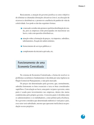 Módulo 3
51
Basicamente, a atuação do governo justifica-se com o objetivo
de eliminar as chamadas distorções alocativas (isto é, na alocação de
recursos) e distributivas, e promover a melhoria do padrão de vida da
coletividade. Isso pode se dar das seguintes formas:
o mercado sozinho não promove perfeita distribuição de ren-
da, pois as empresas estão preocupadas em maximizar seu
lucro, e não com questões distributivas;
atuação sobre a formação de preços, via impostos, subsídios,
tabelamentos, fixação de salário mínimo;
fornecimento de serviços públicos; e
complemento da iniciativa privada, etc.
Funcionamento de uma
Economia Centralizada
No sistema de Economia Centralizada, a forma de resolver os
problemas econômicos fundamentais é decidida por uma Agência ou
Órgão Central de Planejamento, e não pelo mercado.
Os preços são determinados pelo governo, que, normalmente,
subsidia fortemente os bens essenciais e taxa os bens considerados
supérfluos. Com relação ao lucro, uma parte vai para o governo, outra
parte é usada para investimentos nas empresas, dentro das metas
estabelecidas pelo próprio governo. A terceira parte é dividida entre
os administradores e os trabalhadores, como prêmio pela eficiência.
Se o governo considera que determinada indústria é vital para o país,
esse setor será subsidiado, mesmo que apresente ineficiência na pro-
dução ou nos prejuízos
 