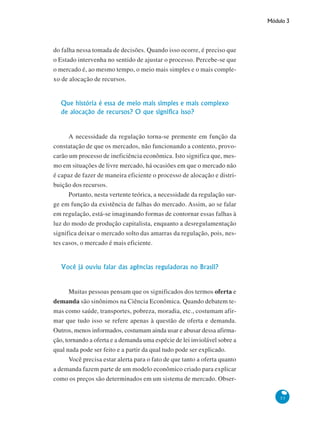 Módulo 3
53
do falha nessa tomada de decisões. Quando isso ocorre, é preciso que
o Estado intervenha no sentido de ajustar o processo. Percebe-se que
o mercado é, ao mesmo tempo, o meio mais simples e o mais comple-
xo de alocação de recursos.
Que história é essa de meio mais simples e mais complexo
de alocação de recursos? O que significa isso?
A necessidade da regulação torna-se premente em função da
constatação de que os mercados, não funcionando a contento, provo-
carão um processo de ineficiência econômica. Isto significa que, mes-
mo em situações de livre mercado, há ocasiões em que o mercado não
é capaz de fazer de maneira eficiente o processo de alocação e distri-
buição dos recursos.
Portanto, nesta vertente teórica, a necessidade da regulação sur-
ge em função da existência de falhas do mercado. Assim, ao se falar
em regulação, está-se imaginando formas de contornar essas falhas à
luz do modo de produção capitalista, enquanto a desregulamentação
significa deixar o mercado solto das amarras da regulação, pois, nes-
tes casos, o mercado é mais eficiente.
Você já ouviu falar das agências reguladoras no Brasil?
Muitas pessoas pensam que os significados dos termos oferta e
demanda são sinônimos na Ciência Econômica. Quando debatem te-
mas como saúde, transportes, pobreza, moradia, etc., costumam afir-
mar que tudo isso se refere apenas à questão de oferta e demanda.
Outros, menos informados, costumam ainda usar e abusar dessa afirma-
ção, tornando a oferta e a demanda uma espécie de lei inviolável sobre a
qual nada pode ser feito e a partir da qual tudo pode ser explicado.
Você precisa estar alerta para o fato de que tanto a oferta quanto
a demanda fazem parte de um modelo econômico criado para explicar
como os preços são determinados em um sistema de mercado. Obser-
 