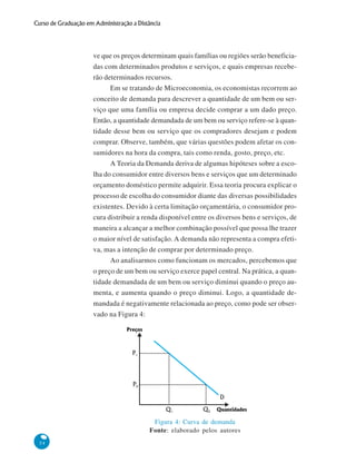54
Curso de Graduação em Administração a Distância
ve que os preços determinam quais famílias ou regiões serão beneficia-
das com determinados produtos e serviços, e quais empresas recebe-
rão determinados recursos.
Em se tratando de Microeconomia, os economistas recorrem ao
conceito de demanda para descrever a quantidade de um bem ou ser-
viço que uma família ou empresa decide comprar a um dado preço.
Então, a quantidade demandada de um bem ou serviço refere-se à quan-
tidade desse bem ou serviço que os compradores desejam e podem
comprar. Observe, também, que várias questões podem afetar os con-
sumidores na hora da compra, tais como renda, gosto, preço, etc.
A Teoria da Demanda deriva de algumas hipóteses sobre a esco-
lha do consumidor entre diversos bens e serviços que um determinado
orçamento doméstico permite adquirir. Essa teoria procura explicar o
processo de escolha do consumidor diante das diversas possibilidades
existentes. Devido à certa limitação orçamentária, o consumidor pro-
cura distribuir a renda disponível entre os diversos bens e serviços, de
maneira a alcançar a melhor combinação possível que possa lhe trazer
o maior nível de satisfação. A demanda não representa a compra efeti-
va, mas a intenção de comprar por determinado preço.
Ao analisarmos como funcionam os mercados, percebemos que
o preço de um bem ou serviço exerce papel central. Na prática, a quan-
tidade demandada de um bem ou serviço diminui quando o preço au-
menta, e aumenta quando o preço diminui. Logo, a quantidade de-
mandada é negativamente relacionada ao preço, como pode ser obser-
vado na Figura 4:
Figura 4: Curva de demanda
Fonte: elaborado pelos autores
Preços
Quantidades
D
P1
Q1
P0
Q0
 