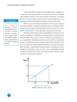 56
Curso de Graduação em Administração a Distância
A Teoria da Oferta muda o foco da análise, pois o vendedor vai
ao mercado com a meta de obter o maior lucro possível. O vendedor
(uma empresa) depara-se com uma restrição importante: a produção
de bens e serviços requer a utilização de recursos produtivos, e essa
quantidade depende do padrão tecnológico utilizado pela firma.
Observe que a tecnologia de produção nos diz o que a empresa
pode fazer. Portanto, o padrão tecnológico acaba se tornando um fator
restritivo para a empresa poder produzir, além dos preços dos outros
fatores de produção* e do próprio preço praticado no mercado.
Podemos definir oferta como a quantidade de um bem ou servi-
ço que os produtores (vendedores) desejam produzir (vender) por uni-
dade de tempo. Nota-se que a oferta é um desejo, uma aspiração. As-
sim, a quantidade ofertada de um bem ou serviço refere-se à quantida-
de que os vendedores querem e podem vender. Dessa maneira, existe
uma associação de comportamento dos preços com o nível de quanti-
dade ofertada. A quantidade ofertada aumenta à medida que o preço
aumenta e cai quando o preço se reduz. Logo, a quantidade ofertada
está positivamente relacionada com o preço do bem e serviço, segun-
do pode ser verificado na Figura 6:
GLOSSÁRIO
*Fatores de produ-
ção – todos os
insumos usados
para produzir bens e
serviços: recursos
naturais, informa-
ções, energia, capi-
tal, trabalho, capaci-
dade empresarial,
etc. Fonte: Lacombe
(2004).
Figura 6: Curva de oferta
Fonte: elaborado pelos autores
Preços
Quantidades
O
P1
Q1
P0
Q0
 